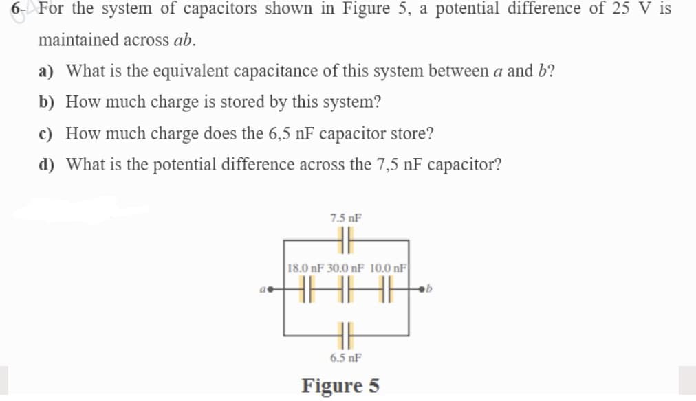 6- For the system of capacitors shown in Figure 5, a potential difference of 25 V is
maintained across ab.
a) What is the equivalent capacitance of this system between a and b?
b) How much charge is stored by this system?
c) How much charge does the 6,5 nF capacitor store?
d) What is the potential difference across the 7,5 nF capacitor?
7.5 nF
18.0 nF 30.0 nF 10.0 nF
HE
6.5 nF
Figure 5
