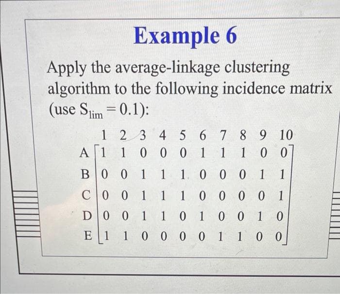 Еxample 6
Apply the average-linkage clustering
algorithm to the following incidence matrix
(use Stim = 0.1):
1 2 3 4 5 6 7 8 9 10
A 1
100 0 1
1 10 0
B0 0 1
1. 0 0 0 1
1
CO 0 1 1 1 0 0 0 0 1
D0 0 1 10 1 0 010
E 1 1 0 00 0 1 1 0 0
