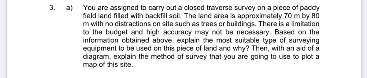 3.
You are assigned to carry out a closed traverse survey on a piece of paddy
a)
field land filled with backfill soil. The land area is approximately 70 m by 80
m with no distractions on site such as trees or buildings. There is a limitation
to the budget and high accuracy may not be necessary. Based on the
information obtained above, explain the most suitable type of surveying
equipment to be used on this piece of land and why? Then, with an aid of a
diagram, explain the method of survey that you are going to use to plot a
map of this site.
