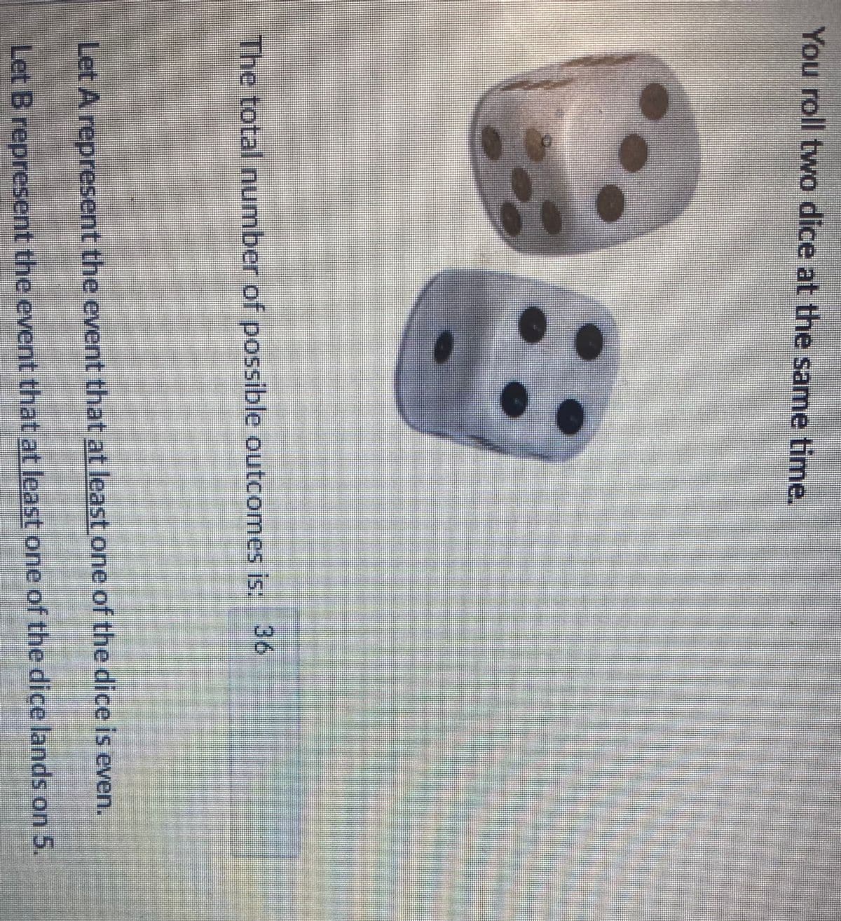 You roll two dice at the same time.
The total number of possible outcomes is: 36
Let A represent the event that at least one of the dice is even.
Let B represent the event that at least one of the dice lands on 5.