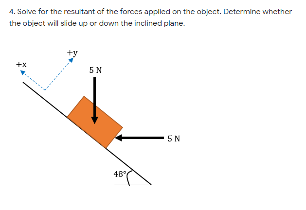 4. Solve for the resultant of the forces applied on the object. Determine whether
the object will slide up or down the inclined plane.
+y
+x
5 N
5 N
48°
