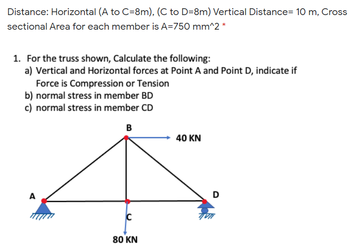 Distance: Horizontal (A to C=8m), (C to D=8m) Vertical Distance= 10 m, Cross
sectional Area for each member is A=750 mm^2 *
1. For the truss shown, Calculate the following:
a) Vertical and Horizontal forces at Point A and Point D, indicate if
Force is Compression or Tension
b) normal stress in member BD
c) normal stress in member CD
40 KN
A
D
80 KN
