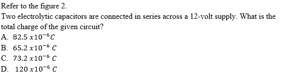 Refer to the figure 2.
Two electrolytic capacitors are connected in series across a 12-volt supply. What is the
total charge of the given circuit?
A. 82.5 x10-6c
В. 65.2 х10-6 с
С. 73.2 х10-6 с
D. 120 x10-6 C
