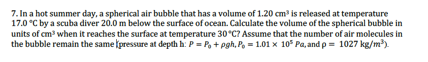 7. In a hot summer day, a spherical air bubble that has a volume of 1.20 cm³ is released at temperature
17.0 °C by a scuba diver 20.0 m below the surface of ocean. Calculate the volume of the spherical bubble in
units of cm3 when it reaches the surface at temperature 30°C? Assume that the number of air molecules in
the bubble remain the same (pressure at depth h: P = Po + pgh, Po = 1.01 × 105 Pa, and p = 1027 kg/m³).
