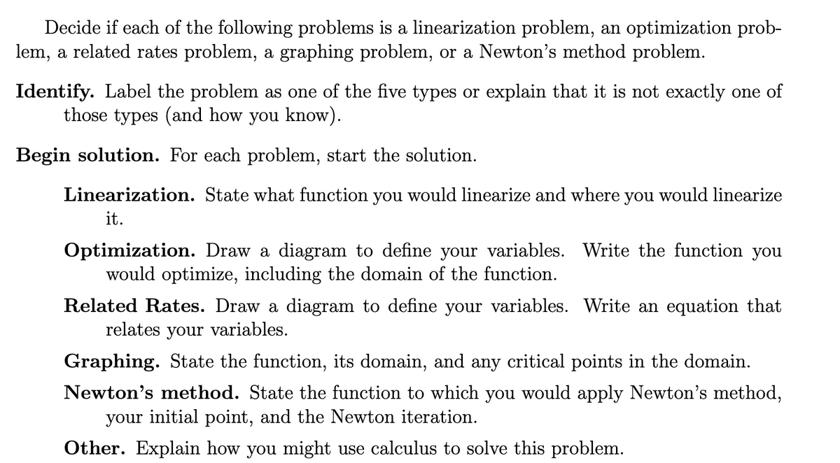 Decide if each of the following problems is a linearization problem, an optimization prob-
lem, a related rates problem, a graphing problem, or a Newton's method problem.
Identify. Label the problem as one of the five types or explain that it is not exactly one of
those types (and how you know).
Begin solution. For each problem, start the solution.
Linearization. State what function you would linearize and where you would linearize
it.
Optimization. Draw a diagram to define your variables. Write the function you
would optimize, including the domain of the function.
Related Rates. Draw a diagram to define your variables. Write an equation that
relates your variables.
Graphing. State the function, its domain, and any critical points in the domain.
Newton's method. State the function to which you would apply Newton's method,
your initial point, and the Newton iteration.
Other. Explain how you might use calculus to solve this problem.
