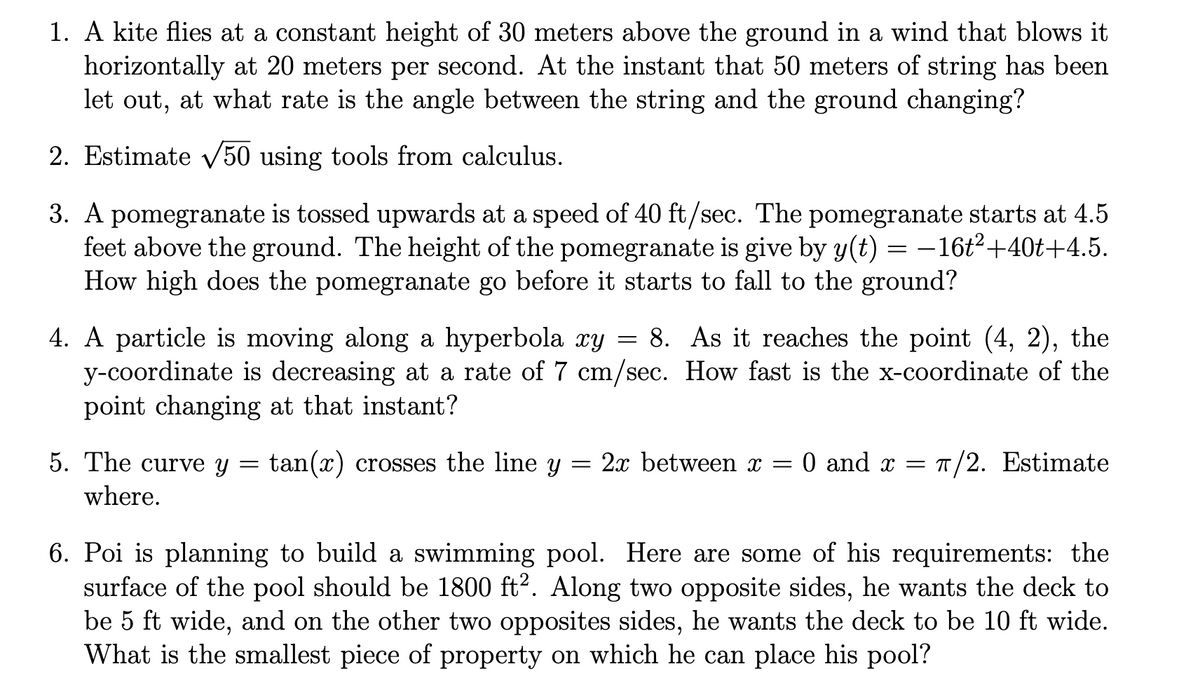 1. A kite flies at a constant height of 30 meters above the ground in a wind that blows it
horizontally at 20 meters per second. At the instant that 50 meters of string has been
let out, at what rate is the angle between the string and the ground changing?
2. Estimate v50 using tools from calculus.
3. A pomegranate is tossed upwards at a speed of 40 ft/sec. The pomegranate starts at 4.5
feet above the ground. The height of the pomegranate is give by y(t) = –16t²+40t+4.5.
How high does the pomegranate go before it starts to fall to the ground?
4. A particle is moving along a hyperbola æy = 8. As it reaches the point (4, 2), the
y-coordinate is decreasing at a rate of 7 cm/sec. How fast is the x-coordinate of the
point changing at that instant?
5. The curve y
tan(x) crosses the line y = 2x between x =
:0 and x = T/2. Estimate
where.
6. Poi is planning to build a swimming pool. Here are some of his requirements: the
surface of the pool should be 1800 ft². Along two opposite sides, he wants the deck to
be 5 ft wide, and on the other two opposites sides, he wants the deck to be 10 ft wide.
What is the smallest piece of property on which he can place his pool?
6.
