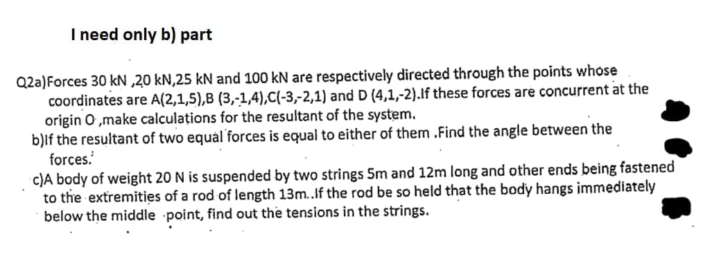 I need only b) part
Q2a)Forces 30 kN ,20 kN,25 kN and 100 kN are respectively directed through the points whose
coordinates are A(2,1,5),B (3,-1,4),C(-3,-2,1) and D (4,1,-2).lf these forces are concurrent at the
origin O ,make calculațions for the resultant of the system.
b)lf the resultant of two equál forces is equal to either of them .Find the angle between the
forces.
c)A body of weight 20 N is suspended by two strings 5m and 12m long and other ends being fastened
to the extremities of a rod of length 13m..If the rod be so held that the body hangs immediately
below the middle point, find out the tensions in the strings.
