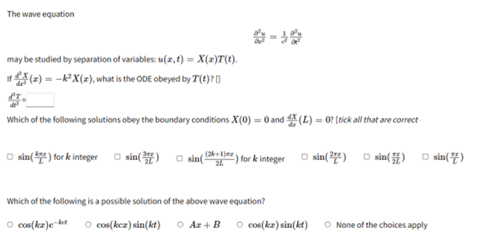 The wave equation
1=10
may be studied by separation of variables: u(x, t) = X(x)T(t).
If(x) = -k²X(x), what is the ODE obeyed by T(t)? []
Which of the following solutions obey the boundary conditions X(0) = 0 and X (L) = 0? [tick all that are correct
□sin() for & integer sin()
sin(
(2k+1)mz
2L
) for k integer
□ sin(2) sin() □ sin()
Which of the following is a possible solution of the above wave equation?
○ cos(kx)e-ket O cos(kex) sin(kt) ○ Az + B ○ cos(kx) sin(kt) O None of the choices apply