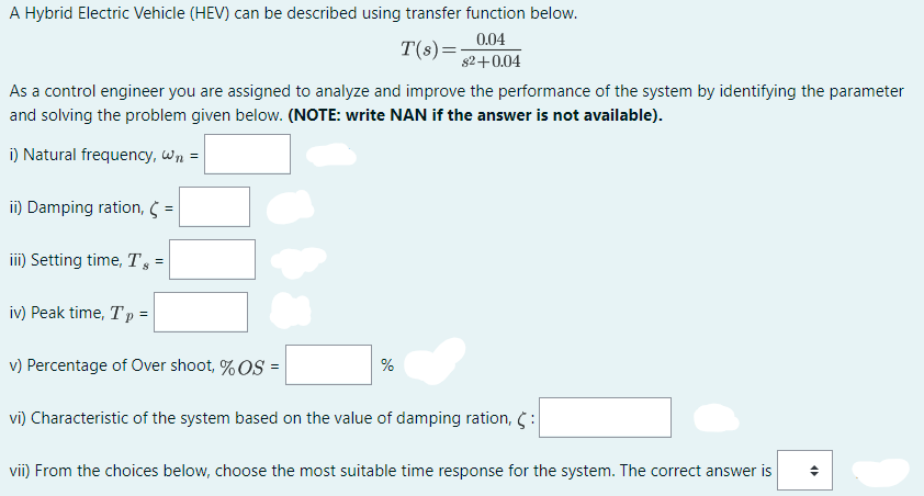 A Hybrid Electric Vehicle (HEV) can be described using transfer function below.
0.04
T(s)=-
82+0.04
As a control engineer you are assigned to analyze and improve the performance of the system by identifying the parameter
and solving the problem given below. (NOTE: write NAN if the answer is not available).
i) Natural frequency, Wn =
ii) Damping ration, =
iii) Setting time, T =
iv) Peak time, Tp =
v) Percentage of Over shoot, % OS =
%
vi) Characteristic of the system based on the value of damping ration, 5:
vii) From the choices below, choose the most suitable time response for the system. The correct answer is
