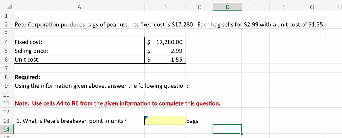 1
2
3
4 Fixed cost:
LO
A
Selling price:
Unit cost:
B
$
$
$
1. What is Pete's breakeven point in units?
Pete Corporation produces bags of peanuts. Its fixed cost is $17,280. Each bag sells for $2.99 with a unit cost of $1.55.
17,280.00
2.99
1.55
C
5
6
7
8
9
10
11 Note: Use cells A4 to B6 from the given information to complete this question.
12
13
14
Required:
Using the information given above, answer the following question:
E
bags
F
G
H