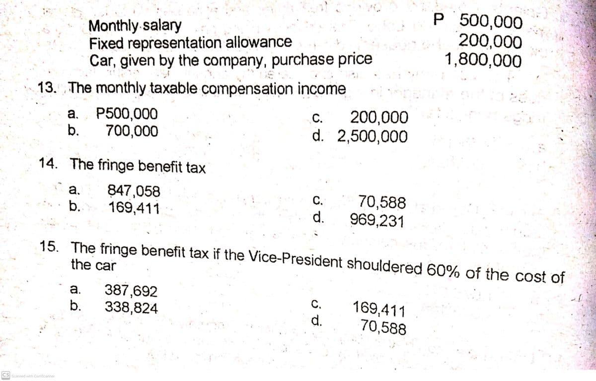 Monthly-salary
Fixed representation allowance
Car, given by the company, purchase price
P 500,000
200,000
1,800,000
13. The monthly taxable compensation income
200,000
d. 2,500,000
С.
a. P500,000
b.
700,000
14. The fringe benefit tax
847,058
169,411
С.
d.
70,588
969,231
a.
b.
15. The fringe benefit tax if the Vice-President shouldered 60% of the cost of
the car
a.
387,692
169,411
70,588
С.
b.
338,824
d.
CS Scanned with CamScanner
