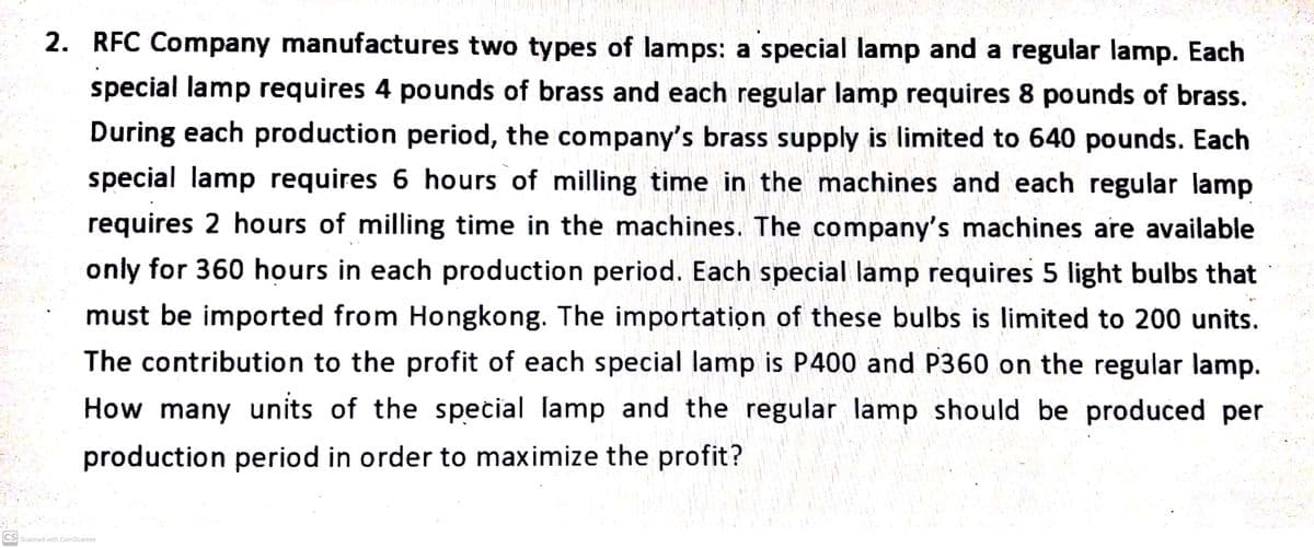 2. RFC Company manufactures two types of lamps: a special lamp and a regular lamp. Each
special lamp requires 4 pounds of brass and each regular lamp requires 8 pounds of brass.
During each production period, the company's brass supply is limited to 640 pounds. Each
special lamp requires 6 hours of milling time in the machines and each regular lamp
requires 2 hours of milling time in the machines. The company's machines are available
only for 360 hours in each production period. Each special lamp requires 5 light bulbs that
must be imported from Hongkong. The importation of these bulbs is limited to 200 units.
The contribution to the profit of each special lamp is P400 and P360 on the regular lamp.
How many units of the special lamp and the regular lamp should be produced per
production period in order to maximize the profit?
CS Scanned with CamScanner
