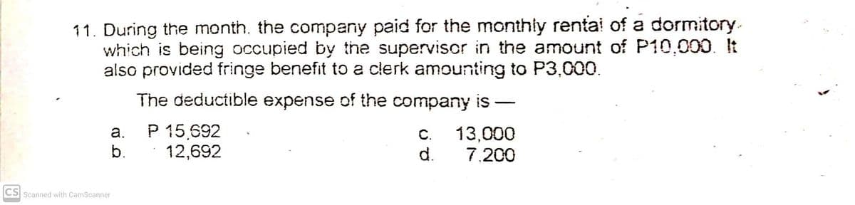 11. During the month. the company paid for the monthly renta! of a dormitory.
which is being occupied by the supervisor in the amount of P10,000. It
also provided fringe benefit to a clerk amounting to P3,000.
The deductible expense of the company is
-
P 15,692
12,692
а.
C.
13,000
b.
d.
7.200
CS Scanned with CamScanner
