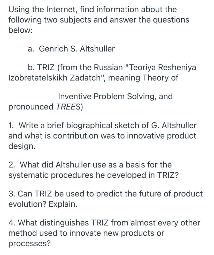Using the Internet, find information about the
following two subjects and answer the questions
below:
a. Genrich S. Altshuller
b. TRIZ (from the Russian "Teoriya Resheniya
Izobretatelskikh Zadatch", meaning Theory of
Inventive Problem Solving, and
pronounced TREES)
1. Write a brief biographical sketch of G. Altshuller
and what is contribution was to innovative product
design.
2. What did Altshuller use as a basis for the
systematic procedures he developed in TRIZ?
3. Can TRIZ be used to predict the future of product
evolution? Explain.
4. What distinguishes TRIZ from almost every other
method used to innovate new products or
processes?
