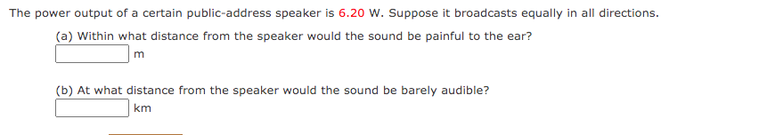 The power output of a certain public-address speaker is 6.20 W. Suppose it broadcasts equally in all directions.
(a) Within what distance from the speaker would the sound be painful to the ear?
m
(b) At what distance from the speaker would the sound be barely audible?
km
