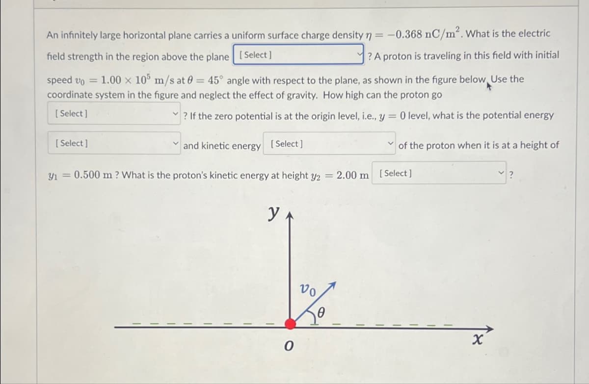 An infinitely large horizontal plane carries a uniform surface charge density = -0.368 nC/m². What is the electric
field strength in the region above the plane [Select]
? A proton is traveling in this field with initial
speed vo = 1.00 × 105 m/s at 0 = 45° angle with respect to the plane, as shown in the figure below Use the
coordinate system in the figure and neglect the effect of gravity. How high can the proton go
[Select]
? If the zero potential is at the origin level, i.e., y = 0 level, what is the potential energy
[Select]
and kinetic energy [Select]
of the proton when it is at a height of
31 = 0.500 m? What is the proton's kinetic energy at height y2 = 2.00 m [Select]
y
Vo