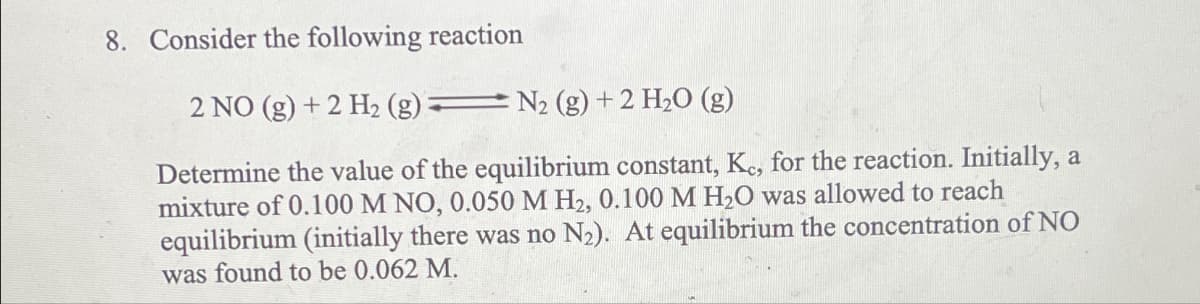 8. Consider the following reaction
2 NO (g) + 2 H2 (g):
N2 (g) + 2 H2O (g)
Determine the value of the equilibrium constant, Kc, for the reaction. Initially, a
mixture of 0.100 M NO, 0.050 M H2, 0.100 M H2O was allowed to reach
equilibrium (initially there was no N2). At equilibrium the concentration of NO
was found to be 0.062 M.