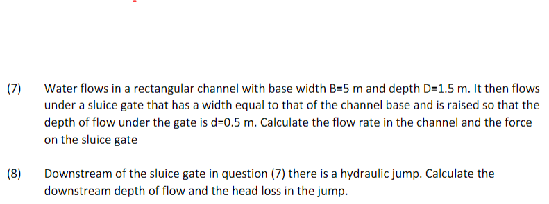 (7)
(8)
Water flows in a rectangular channel with base width B=5 m and depth D=1.5 m. It then flows
under a sluice gate that has a width equal to that of the channel base and is raised so that the
depth of flow under the gate is d-0.5 m. Calculate the flow rate in the channel and the force
on the sluice gate
Downstream of the sluice gate in question (7) there is a hydraulic jump. Calculate the
downstream depth of flow and the head loss in the jump.