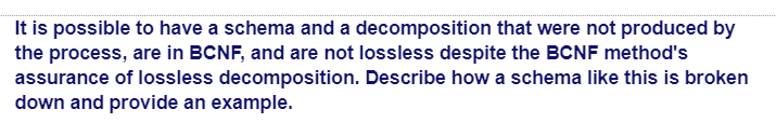 It is possible to have a schema and a decomposition that were not produced by
the process, are in BCNF, and are not lossless despite the BCNF method's
assurance of lossless decomposition. Describe how a schema like this is broken
down and provide an example.