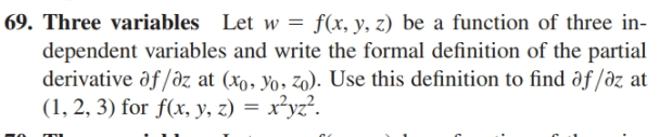 69. Three variables Let w = f(x, y, z) be a function of three in-
dependent variables and write the formal definition of the partial
derivative ôf/əz at (xo, yo, zo). Use this definition to find ðf /əz at
(1, 2, 3) for f(x, y, z) = x²yz?.
