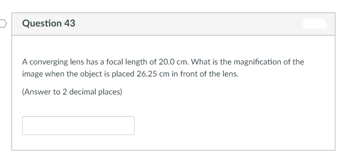 Question 43
A converging lens has a focal length of 20.0 cm. What is the magnification of the
image when the object is placed 26.25 cm in front of the lens.
(Answer to 2 decimal places)