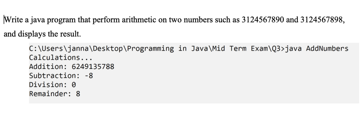 Write a java program that perform arithmetic on two numbers such as 3124567890 and 3124567898,
and displays the result.
C:\Users\janna\Desktop\Programming in Java\Mid Term Exam\Q3>java AddNumbers
Calculations...
Addition: 6249135788
Subtraction: -8
Division: 0
Remainder: 8