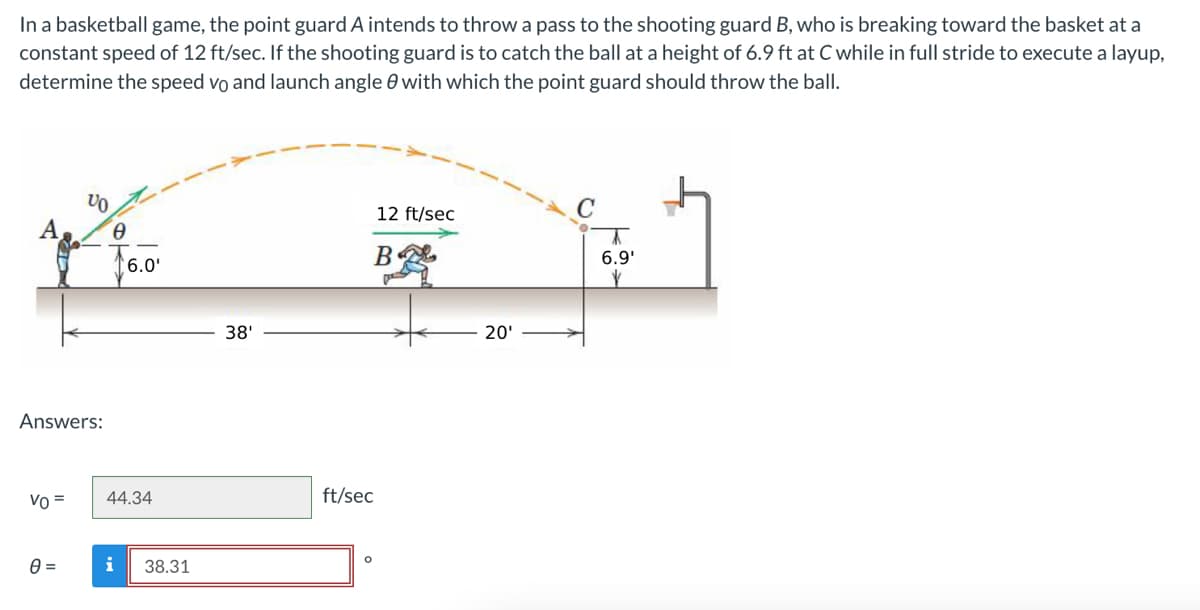 In a basketball game, the point guard A intends to throw a pass to the shooting guard B, who is breaking toward the basket at a
constant speed of 12 ft/sec. If the shooting guard is to catch the ball at a height of 6.9 ft at C while in full stride to execute a layup,
determine the speed vo and launch angle with which the point guard should throw the ball.
A
Answers:
Vo =
VO
0
0 =
6.0'
44.34
i 38.31
38¹
12 ft/sec
B
ft/sec
O
20'
6.9¹
V