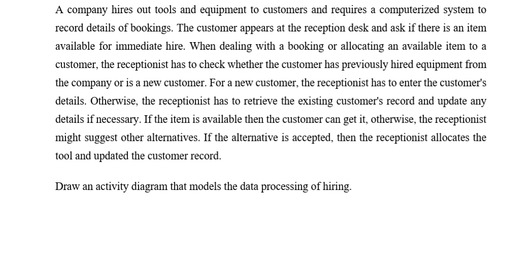 A company hires out tools and equipment to customers and requires a computerized system to
record details of bookings. The customer appears at the reception desk and ask if there is an item
available for immediate hire. When dealing with a booking or allocating an available item to a
customer, the receptionist has to check whether the customer has previously hired equipment from
the company or is a new customer. For a new customer, the receptionist has to enter the customer's
details. Otherwise, the receptionist has to retrieve the existing customer's record and update any
details if necessary. If the item is available then the customer can get it, otherwise, the receptionist
might suggest other alternatives. If the alternative is accepted, then the receptionist allocates the
tool and updated the customer record.
Draw an activity diagram that models the data processing of hiring.
