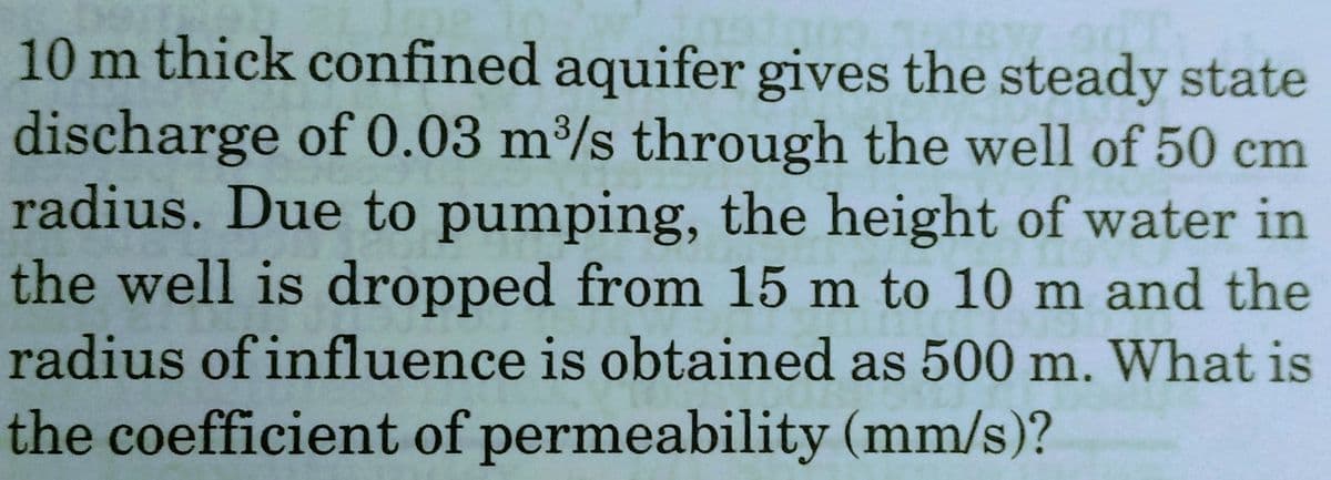 10 m thick confined aquifer gives the steady state
discharge of 0.03 m³/s through the well of 50 cm
radius. Due to pumping, the height of water in
the well is dropped from 15 m to 10 m and the
939
radius of influence is obtained as 500 m. What is
the coefficient of permeability (mm/s)?
