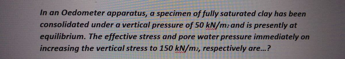 In an Oedometer apparatus, a specimen of fully saturated clay has been
consolidated under a vertical pressure of 50 kN/m2 and is presently at
equilibrium. The effective stress and pore water pressure immediately on
increasing the vertical stress to 150 kN/m2, respectively are...?