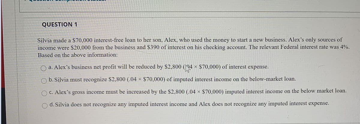 QUESTION 1
Silvia made a $70,000 interest-free loan to her son, Alex, who used the money to start a new business. Alex's only sources of
income were $20,000 from the business and $390 of interest on his checking account. The relevant Federal interest rate was 4%.
Based on the above information:
a. Alex's business net profit will be reduced by $2,800 (04 × $70,000) of interest expense.
O b. Silvia must recognize $2,800 (.04 × $70,000) of imputed interest income on the below-market loan.
C. Alex's gross income must be increased by the $2,800 (.04 × $70,000) imputed interest income on the below market loan.
d. Silvia does not recognize any imputed interest income and Alex does not recognize any imputed interest expense.
