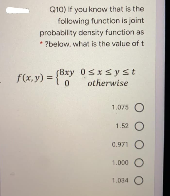 Q10) If you know that is the
following function is joint
probability density function as
* ?below, what is the value of t
f(x, y) = {
(8xy 0<x<yst
otherwise
%3D
1.075 O
1.52 O
0.971 O
1.000 O
1.034 O
