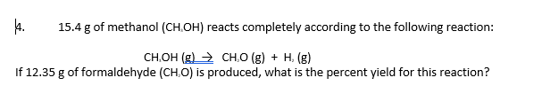 4.
15.4 g of methanol (CH.OH) reacts completely according to the following reaction:
CH,OH (g) → CH,O (g) + H, (g)
If 12.35 g of formaldehyde (CH,O) is produced, what is the percent yield for this reaction?
