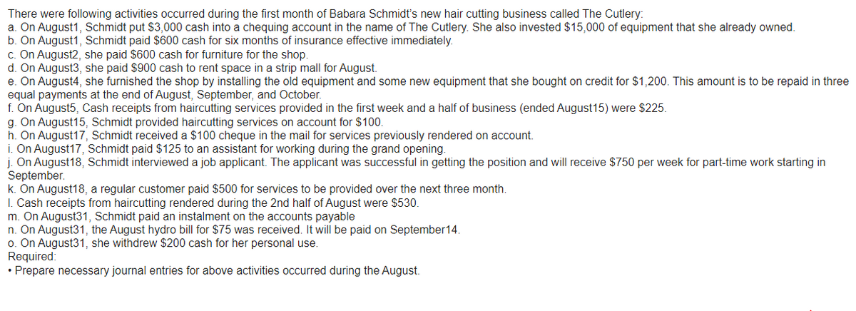 There were following activities occurred during the first month of Babara Schmidt's new hair cutting business called The Cutlery:
a. On August1, Schmidt put $3,000 cash into a chequing account in the name of The Cutlery. She also invested $15,000 of equipment that she already owned.
b. On August 1, Schmidt paid $600 cash for six months of insurance effective immediately.
c. On August2, she paid $600 cash for furniture for the shop.
d. On August3, she paid $900 cash to rent space in a strip mall for August.
e. On August4, she furnished the shop by installing the old equipment and some new equipment that she bought on credit for $1,200. This amount is to be repaid in three
equal payments at the end of August, September, and October.
f. On August5, Cash receipts from haircutting services provided in the first week and a half of business (ended August15) were $225.
g. On August15, Schmidt provided haircutting services on account for $100.
h. On August 17, Schmidt received a $100 cheque in the mail for services previously rendered on account.
i. On August17, Schmidt paid $125 to an assistant for working during the grand opening.
j. On August 18, Schmidt interviewed a job applicant. The applicant was successful in getting the position and will receive $750 per week for part-time work starting in
September.
k. On August18, a regular customer paid $500 for services to be provided over the next three month.
1. Cash receipts from haircutting rendered during the 2nd half of August were $530.
m. On August31, Schmidt paid an instalment on the accounts payable
n. On August31, the August hydro bill for $75 was received. It will be paid on September14.
o. On August31, she withdrew $200 cash for her personal use.
Required:
• Prepare necessary journal entries for above activities occurred during the August.