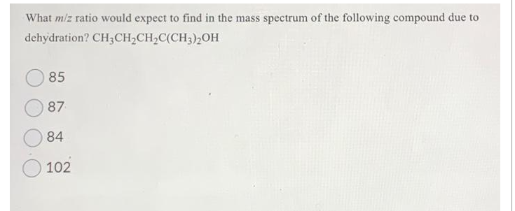 What m/z ratio would expect to find in the mass spectrum of the following compound due to
dehydration? CH3 CH₂CH₂C(CH3)2OH
85
87
84
102