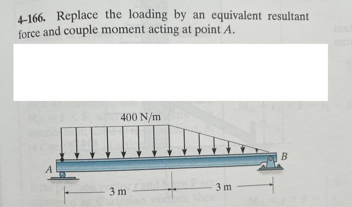 4-166. Replace the loading by an equivalent resultant
force and couple moment acting at point A.
A
i
400 N/m
3 m -
- 3m -
B