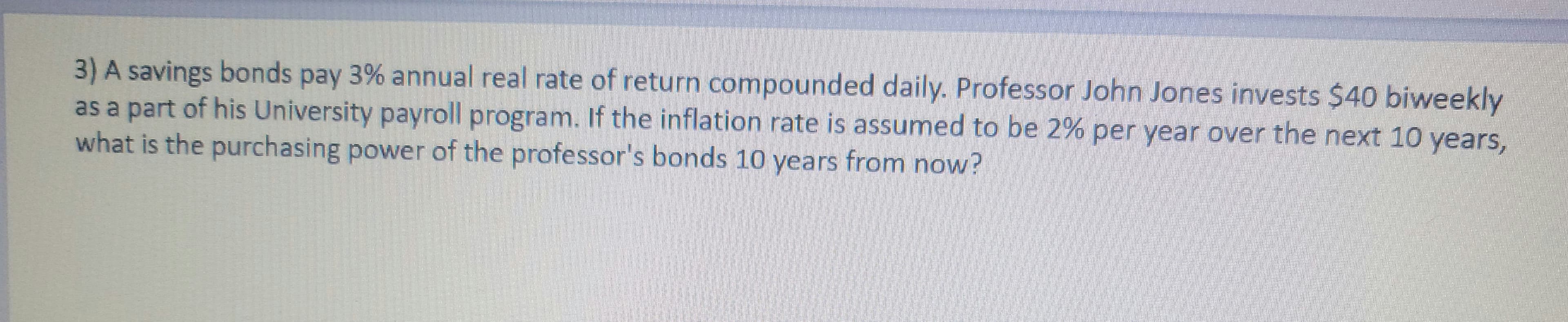 3) A savings bonds pay 3% annual real rate of return compounded daily. Professor John Jones invests $40 biweekly
as a part of his University payroll program. If the inflation rate is assumed to be 2% per year over the next 10 years,
what is the purchasing power of the professor's bonds 10 years from now?

