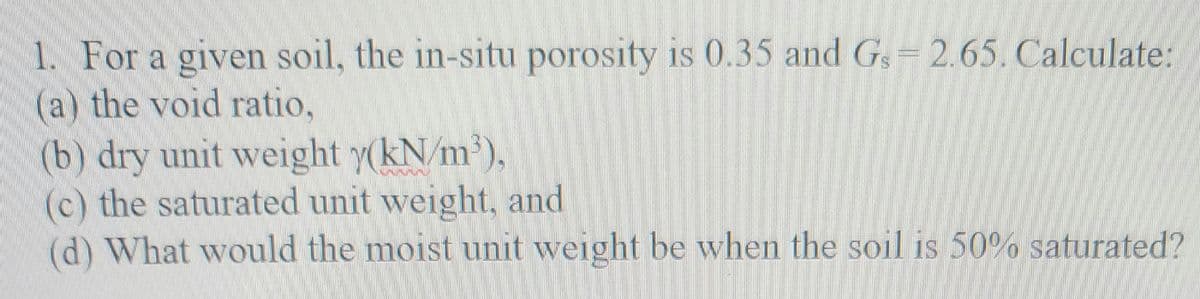 1. For a given soil, the in-situ porosity is 0.35 and Gs-2.65. Calculate:
(a) the void ratio,
(b) dry unit weight y(kN/m³),
(c) the saturated unit weight, and
(d) What would the moist unit weight be when the soil is 50% saturated?