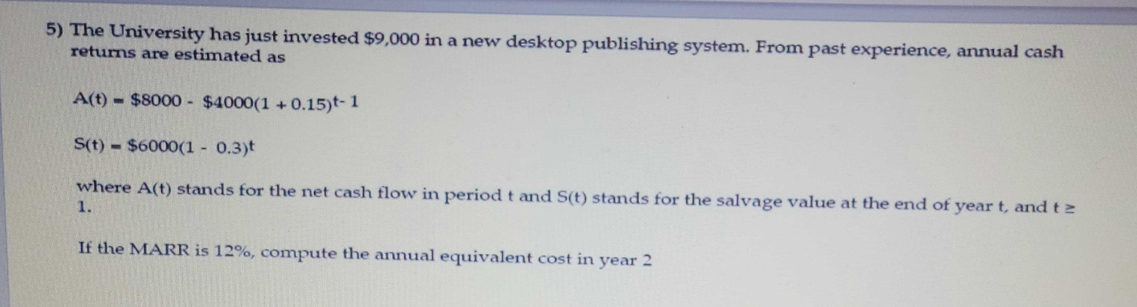 5) The University has just invested $9,000 in a new desktop publishing system. From past experience, annual cash
returns are estimated as
A(t) $8000 - $4000(1 + 0.15)t- 1
S(t) $6000(1 0.3)t
where A(t) stands for the net cash flow in period t and S(t) stands for the salvage value at the end of year t, and t 2
1.
If the MARR is 12%, compute the annual equivalent cost in year 2
