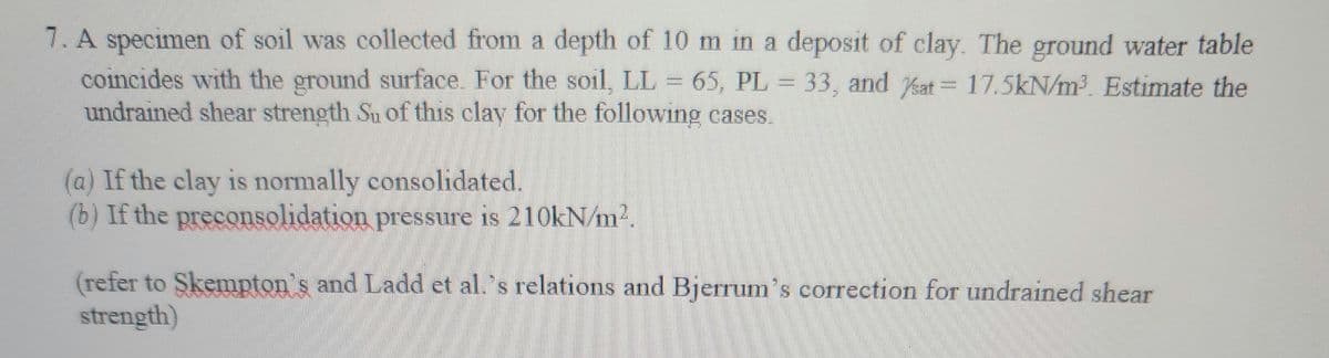 7. A specimen of soil was collected from a depth of 10 m in a deposit of clay. The ground water table
coincides with the ground surface. For the soil, LL = 65, PL = 33, and at 17.5kN/m³. Estimate the
undrained shear strength Su of this clay for the following cases
(a) If the clay is normally consolidated.
(b) If the preconsolidation pressure is 210kN/m².
(refer to Skempton's and Ladd et al.'s relations and Bjerrum's correction for undrained shear
strength)