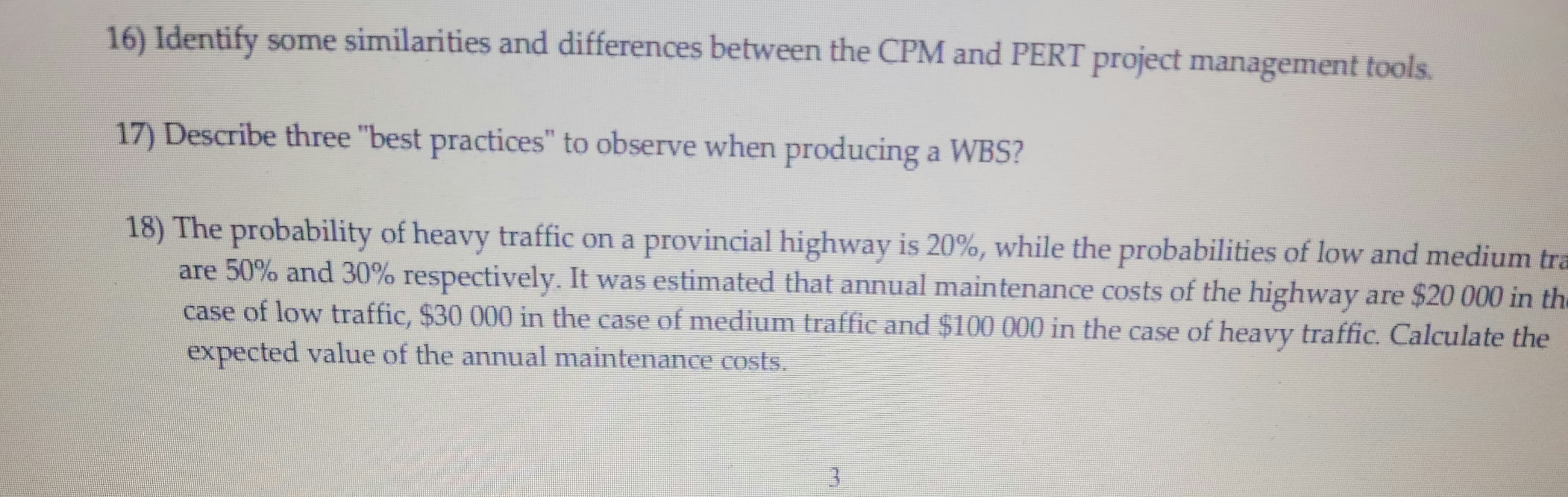 16) Identify some similarities and differences between the CPM and PERT project management tools.
17) Describe three "best practices" to observe when producing a WBS?
18) The probability of heavy traffic on a provincial highway is 20%, while the probabilities of low and medium tra
are 50% and 30% respectively. It was estimated that annual maintenance costs of the highway are $20 000 in the
case of low traffic, $30 000 in the case of medium traffic and $100 000 in the case of heavy traffic. Calculate the
expected value of the annual maintenance costs.
3
