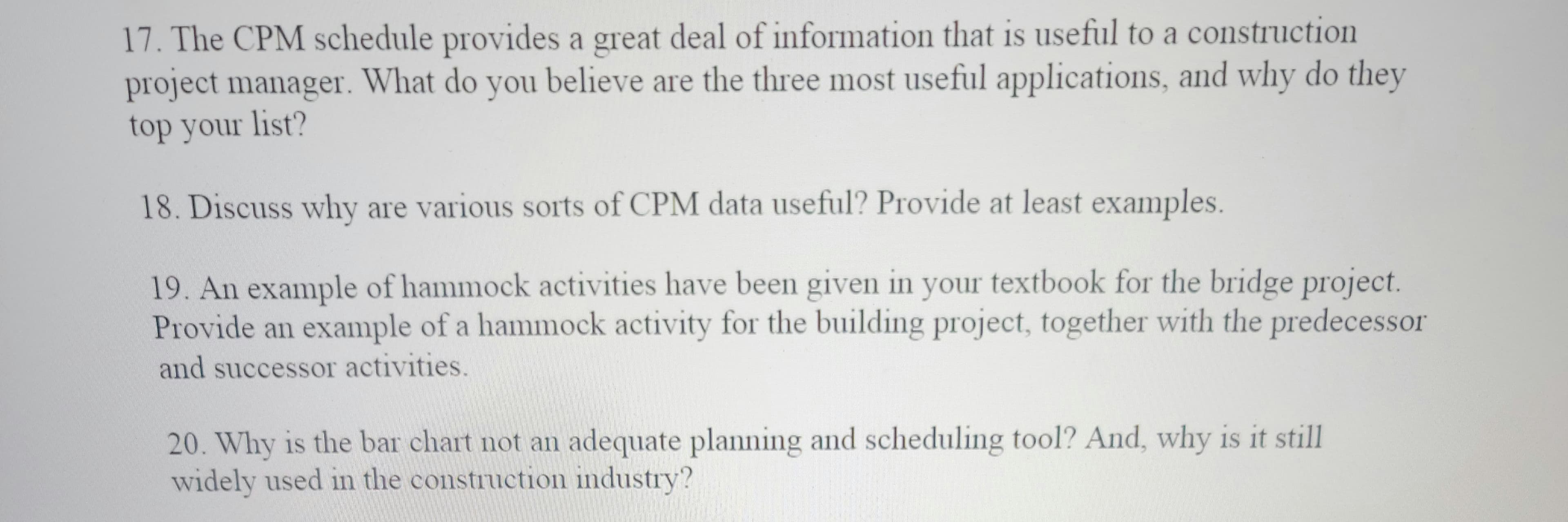 17. The CPM schedule provides a great deal of information that is useful to a construction
project manager. What do you believe are the three most useful applications, and why do they
top your list?
18. Discuss why are various sorts of CPM data useful? Provide at least examples.
19. An example of hammock activities have been given in your textbook for the bridge project.
Provide an example of a hammock activity for the building project, together with the predecessor
and successor activities.
20. Why is the bar chart not an adequate planning and scheduling tool? And, why is it still
widely used in the construction industry?