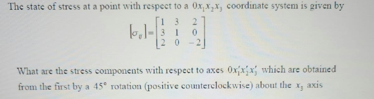 The state of stress at a point with respect to a 0x₁x₂x, coordinate system is given by
1
3 2
3
1 0
20 2]
What are the stress components with respect to axes Oxxx; which are obtained
from the first by a 45° rotation (positive counterclockwise) about the
X3 axis