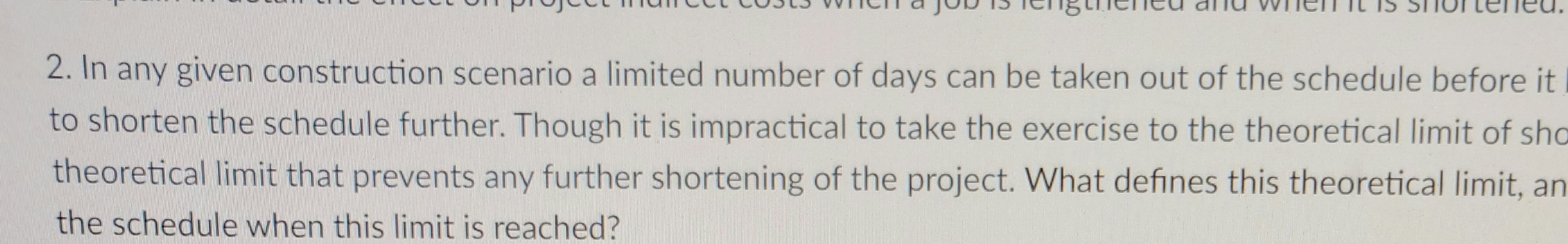 2. In any given construction scenario a limited number of days can be taken out of the schedule before it
to shorten the schedule further. Though it is impractical to take the exercise to the theoretical limit of sho
theoretical limit that prevents any further shortening of the project. What defines this theoretical limit, an
the schedule when this limit is reached?