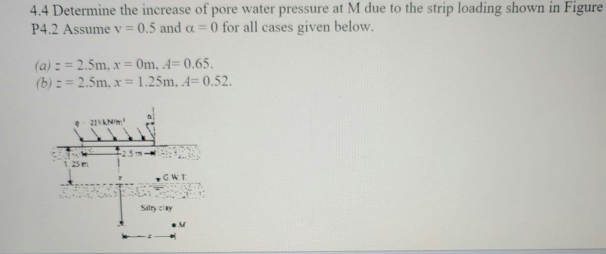4.4 Determine the increase of pore water pressure at M due to the strip loading shown in Figure
P4.2 Assume v = 0.5 and a = 0 for all cases given below.
(a) = = 2.5m, x = 0m, 4= 0.65.
(b) = = 2.5m, x = 1.25m, A= 0.52.
3
1.25 m
215kN/m²
-2.5 m
at
G.W.T.
Silty clay
.M
R