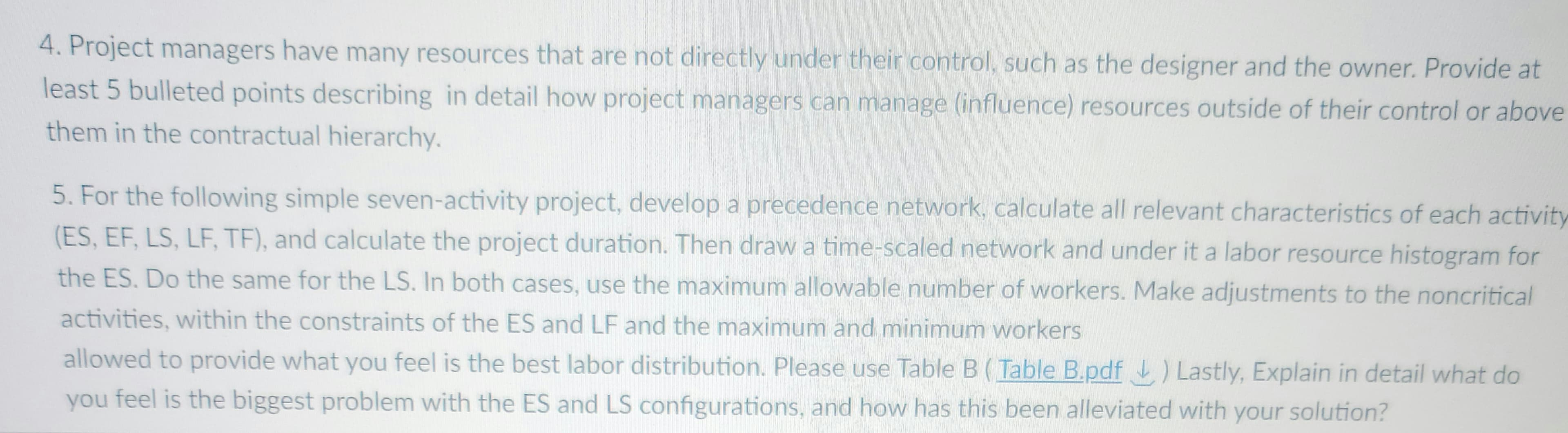 4. Project managers have many resources that are not directly under their control, such as the designer and the owner. Provide at
least 5 bulleted points describing in detail how project managers can manage (influence) resources outside of their control or above
them in the contractual hierarchy.
5. For the following simple seven-activity project, develop a precedence network, calculate all relevant characteristics of each activity
(ES, EF, LS, LF, TF), and calculate the project duration. Then draw a time-scaled network and under it a labor resource histogram for
the ES. Do the same for the LS. In both cases, use the maximum allowable number of workers. Make adjustments to the noncritical
activities, within the constraints of the ES and LF and the maximum and minimum workers
allowed to provide what you feel is the best labor distribution. Please use Table B (Table B.pdf) Lastly, Explain in detail what do
you feel is the biggest problem with the ES and LS configurations, and how has this been alleviated with your solution?