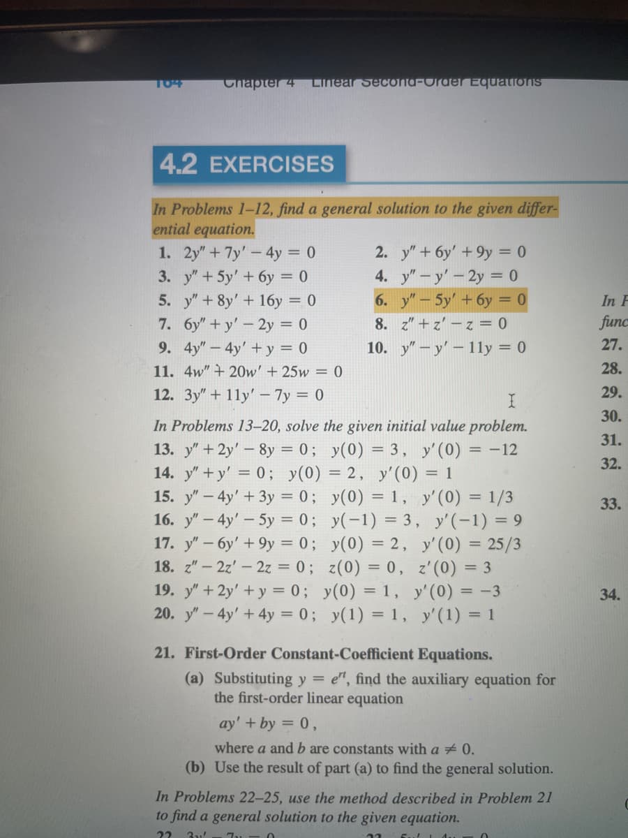 104
Chapter 4
Linear Second-Order Equations
4.2 EXERCISES
In Problems 1-12, find a general solution to the given differ-
ential equation.
1. 2y" + 7y' - 4y = 0
3. y" + 5y' + 6y = 0
5. y" + 8y' + 16y = 0
6y"+y' - 2y = 0
7.
9. 4y" - 4y' + y = 0
11. 4w" +20w' + 25w = 0
12. 3y"+11y' - 7y = 0
2. y" + 6y' +9y = 0
4. y" - y' - 2y = 0
6. y"-5y' + 6y = 0
8. z"+z' -z = 0
10.
yy'- 11y = 0
I
In Problems 13-20, solve the given initial value problem.
13. y" + 2y' - 8y = 0; y(0) = 3, y'(0) = -12
14. y"+y' = 0; y(0) = 2, y'(0) = 1
15. y" - 4y' + 3y = 0;
16. y" - 4y' - 5y = 0;
17. y" - 6y' +9y = 0;
18. z" - 2z' - 2z = 0;
19. y" + 2y' + y = 0;
y(0) = 1, y' (0) = 1/3
y(-1) = 3,
y(0) = 2,
y'(-1) = 9
z(0) = 0,
y(0) = 1,
20. y" - 4y' + 4y = 0;
y(1) = 1,
y'(0) = 25/3
z'(0) = 3
y'(0) = -3
y'(1) = 1
21. First-Order Constant-Coefficient Equations.
(a) Substituting y = e", find the auxiliary equation for
the first-order linear equation
ay' + by = 0,
where a and b are constants with a # 0.
(b) Use the result of part (a) to find the general solution.
In Problems 22-25, use the method described in Problem 21
to find a general solution to the given equation.
22 31' 7-0
0
In F
func
27.
28.
29.
30.
31.
32.
33.
34.