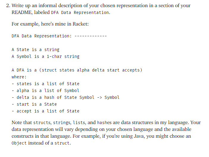 2. Write up an informal description of your chosen representation in a section of your
README, labeled DFA Data Representation.
For example, here's mine in Racket:
DFA Data Representation:
A State is a string
A Symbol is a 1-char string
A DFA is a (struct states alpha delta start accepts)
where:
- states is a list of State
- alpha is a list of Symbol
- delta is a hash of State Symbol -> Symbol
- start is a State
- accept is a list of State
-
Note that structs, strings, lists, and hashes are data structures in my language. Your
data representation will vary depending on your chosen language and the available
constructs in that language. For example, if you're using Java, you might choose an
Object instead of a struct.
