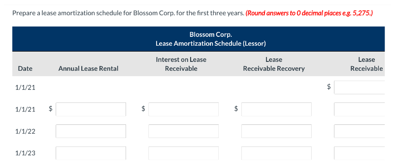 Prepare a lease amortization schedule for Blossom Corp. for the first three years. (Round answers to O decimal places e.g. 5,275.)
Blossom Corp.
Lease Amortization Schedule (Lessor)
Interest on Lease
Date
Annual Lease Rental
Receivable
1/1/21
1/1/21
$
1/1/22
1/1/23
6A
GA
Lease
Receivable Recovery
Lease
Receivable