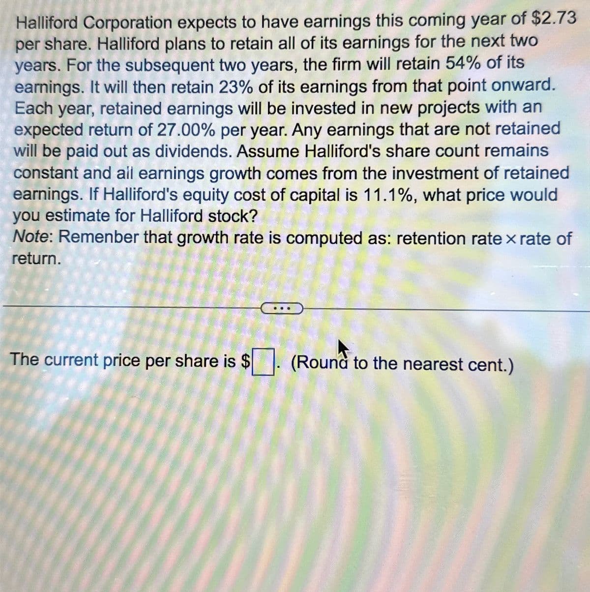 Halliford Corporation expects to have earnings this coming year of $2.73
per share. Halliford plans to retain all of its earnings for the next two
years. For the subsequent two years, the firm will retain 54% of its
earnings. It will then retain 23% of its earnings from that point onward.
Each year, retained earnings will be invested in new projects with an
expected return of 27.00% per year. Any earnings that are not retained
will be paid out as dividends. Assume Halliford's share count remains
constant and all earnings growth comes from the investment of retained
earnings. If Halliford's equity cost of capital is 11.1%, what price would
you estimate for Halliford stock?
Note: Remenber that growth rate is computed as: retention rate × rate of
return.
The current price per share is $
(Round to the nearest cent.)